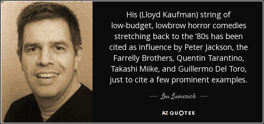 His (Lloyd Kaufman) string of low-budget, lowbrow horror comedies stretching back to the ’80s has been cited as influence by Peter Jackson, the Farrelly Brothers, Quentin Tarantino, Takashi Miike, and Guillermo Del Toro, just to cite a few prominent examples. - Lou Lumenick