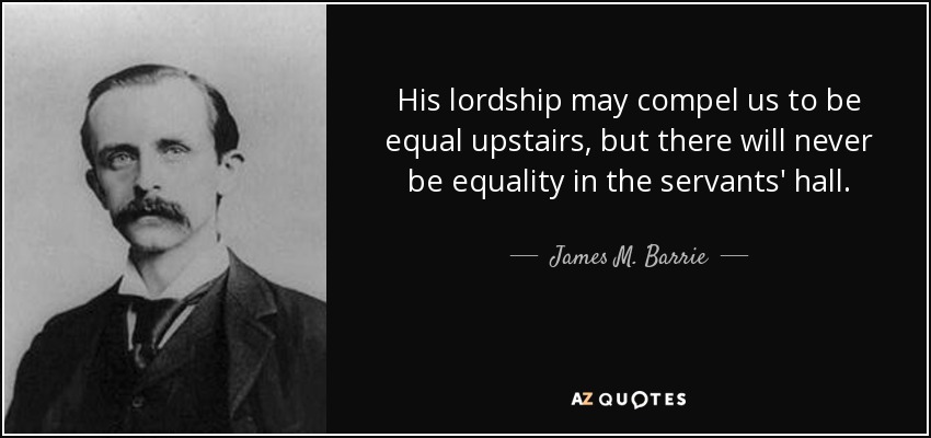 His lordship may compel us to be equal upstairs, but there will never be equality in the servants' hall. - James M. Barrie