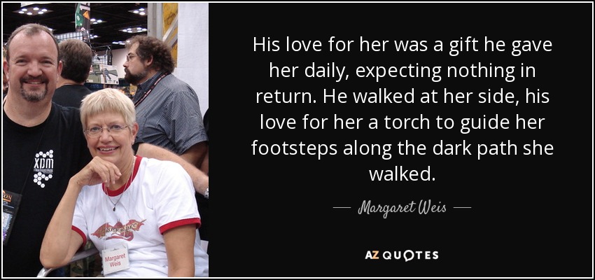 His love for her was a gift he gave her daily, expecting nothing in return. He walked at her side, his love for her a torch to guide her footsteps along the dark path she walked. - Margaret Weis