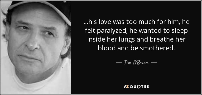 ...his love was too much for him, he felt paralyzed, he wanted to sleep inside her lungs and breathe her blood and be smothered. - Tim O'Brien