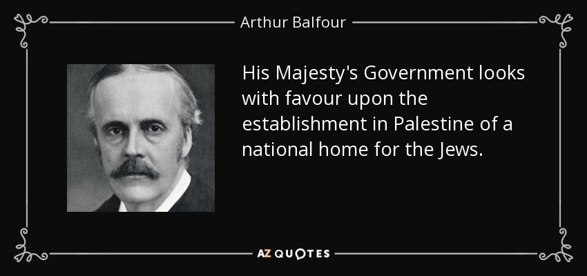 His Majesty's Government looks with favour upon the establishment in Palestine of a national home for the Jews. - Arthur Balfour