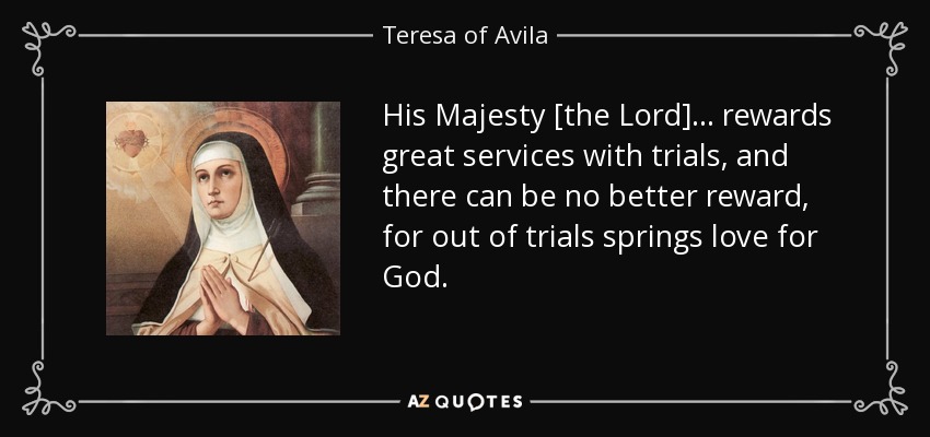 His Majesty [the Lord] . . . rewards great services with trials, and there can be no better reward, for out of trials springs love for God. - Teresa of Avila