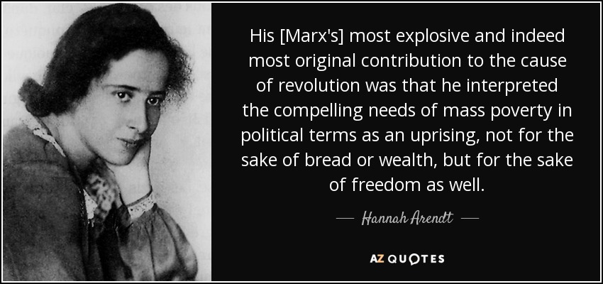 His [Marx's] most explosive and indeed most original contribution to the cause of revolution was that he interpreted the compelling needs of mass poverty in political terms as an uprising, not for the sake of bread or wealth, but for the sake of freedom as well. - Hannah Arendt
