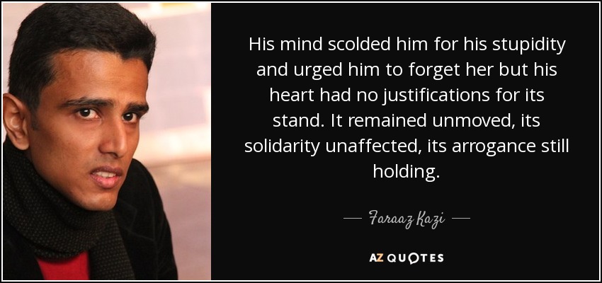His mind scolded him for his stupidity and urged him to forget her but his heart had no justifications for its stand. It remained unmoved, its solidarity unaffected, its arrogance still holding. - Faraaz Kazi