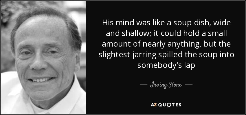 His mind was like a soup dish, wide and shallow; it could hold a small amount of nearly anything, but the slightest jarring spilled the soup into somebody's lap - Irving Stone