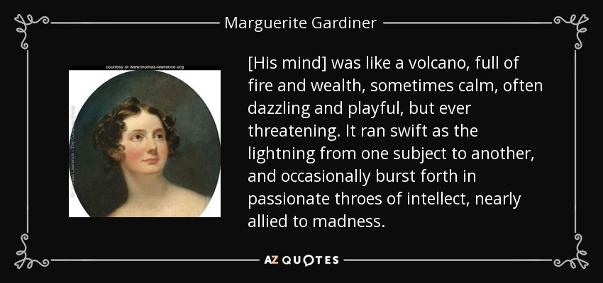 [His mind] was like a volcano, full of fire and wealth, sometimes calm, often dazzling and playful, but ever threatening. It ran swift as the lightning from one subject to another, and occasionally burst forth in passionate throes of intellect, nearly allied to madness. - Marguerite Gardiner, Countess of Blessington