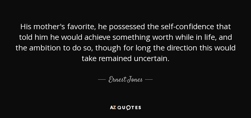 His mother's favorite, he possessed the self-confidence that told him he would achieve something worth while in life, and the ambition to do so, though for long the direction this would take remained uncertain. - Ernest Jones