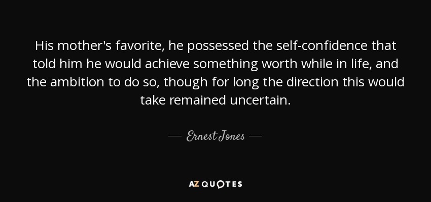 His mother's favorite, he possessed the self-confidence that told him he would achieve something worth while in life, and the ambition to do so, though for long the direction this would take remained uncertain. - Ernest Jones