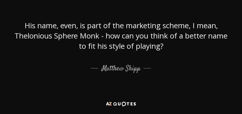 His name, even, is part of the marketing scheme, I mean, Thelonious Sphere Monk - how can you think of a better name to fit his style of playing? - Matthew Shipp