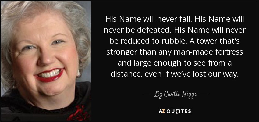 His Name will never fall. His Name will never be defeated. His Name will never be reduced to rubble. A tower that’s stronger than any man-made fortress and large enough to see from a distance, even if we’ve lost our way. - Liz Curtis Higgs