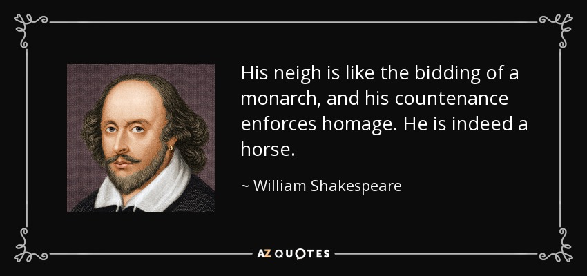 His neigh is like the bidding of a monarch, and his countenance enforces homage. He is indeed a horse. - William Shakespeare