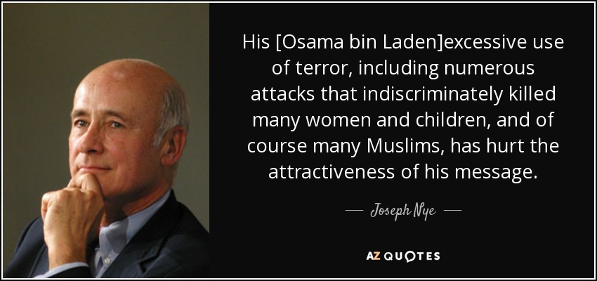 His [Osama bin Laden]excessive use of terror, including numerous attacks that indiscriminately killed many women and children, and of course many Muslims, has hurt the attractiveness of his message. - Joseph Nye