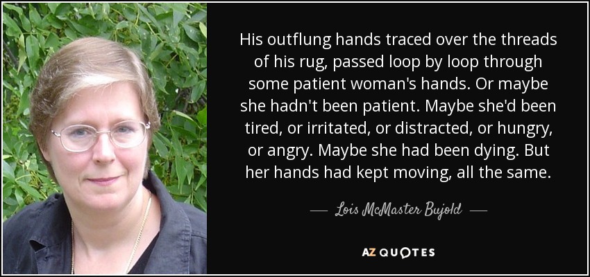 His outflung hands traced over the threads of his rug, passed loop by loop through some patient woman's hands. Or maybe she hadn't been patient. Maybe she'd been tired, or irritated, or distracted, or hungry, or angry. Maybe she had been dying. But her hands had kept moving, all the same. - Lois McMaster Bujold