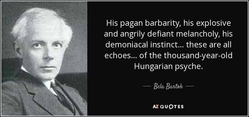 His pagan barbarity, his explosive and angrily defiant melancholy, his demoniacal instinct . . . these are all echoes . . . of the thousand-year-old Hungarian psyche. - Bela Bartok