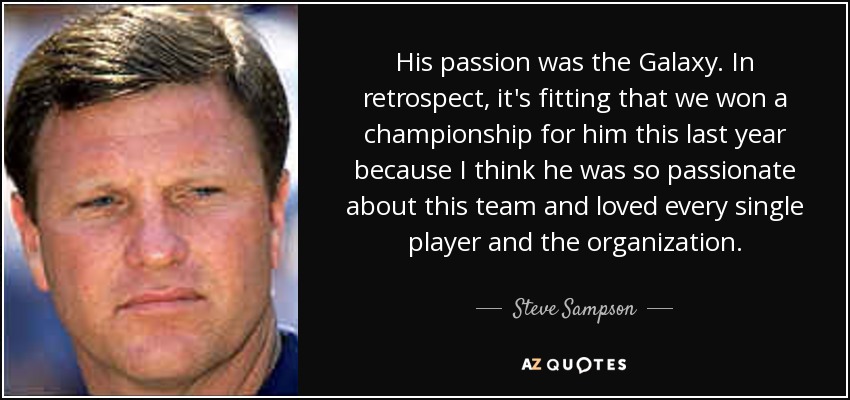 His passion was the Galaxy. In retrospect, it's fitting that we won a championship for him this last year because I think he was so passionate about this team and loved every single player and the organization. - Steve Sampson