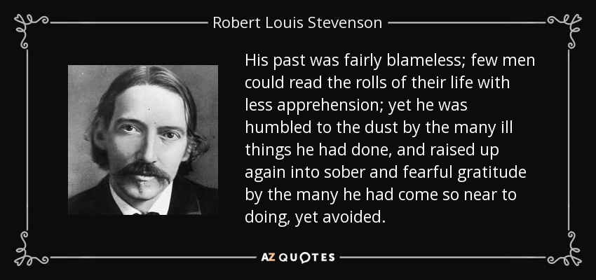 His past was fairly blameless; few men could read the rolls of their life with less apprehension; yet he was humbled to the dust by the many ill things he had done, and raised up again into sober and fearful gratitude by the many he had come so near to doing, yet avoided. - Robert Louis Stevenson