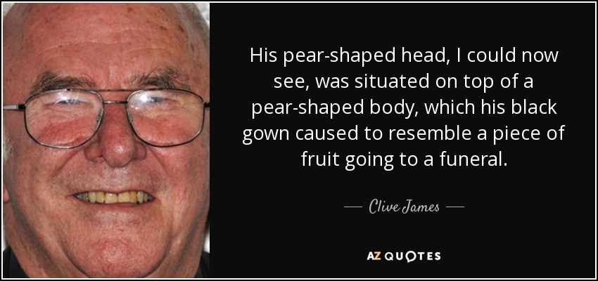 His pear-shaped head, I could now see, was situated on top of a pear-shaped body, which his black gown caused to resemble a piece of fruit going to a funeral. - Clive James