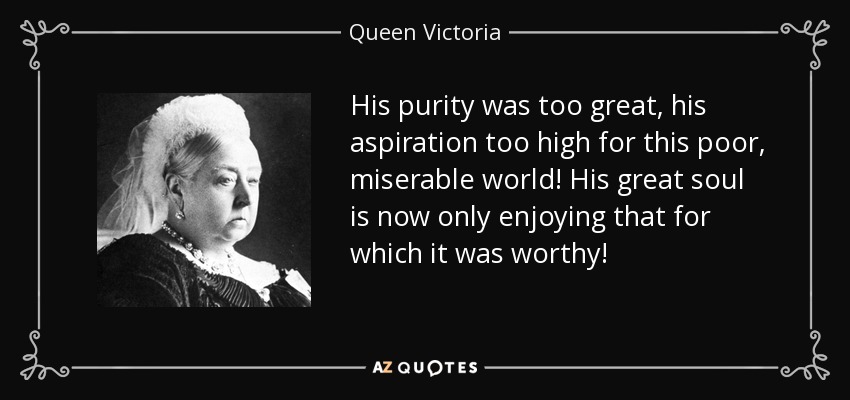 His purity was too great, his aspiration too high for this poor, miserable world! His great soul is now only enjoying that for which it was worthy! - Queen Victoria