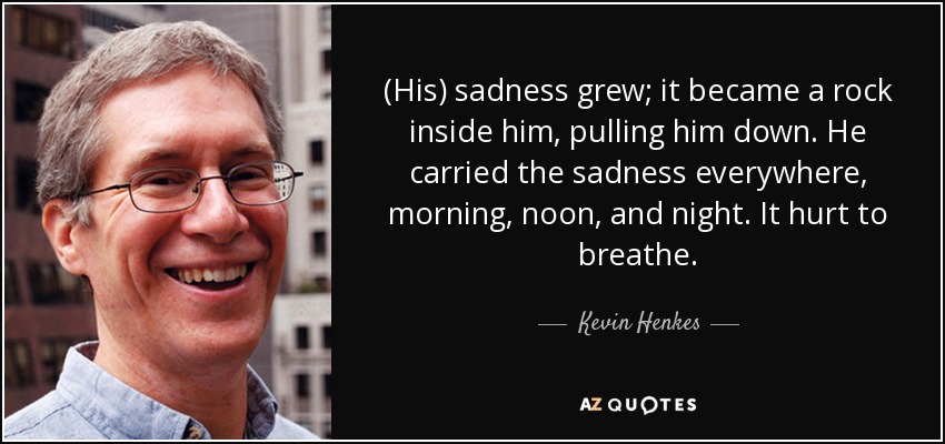 (His) sadness grew; it became a rock inside him, pulling him down. He carried the sadness everywhere, morning, noon, and night. It hurt to breathe. - Kevin Henkes
