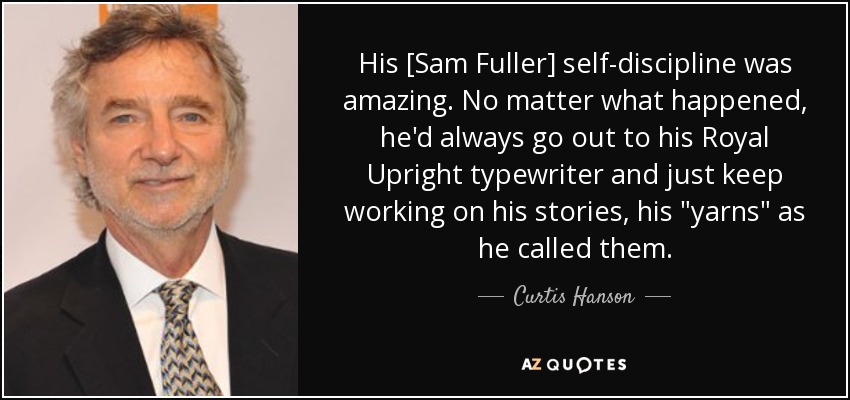 His [Sam Fuller] self-discipline was amazing. No matter what happened, he'd always go out to his Royal Upright typewriter and just keep working on his stories, his 