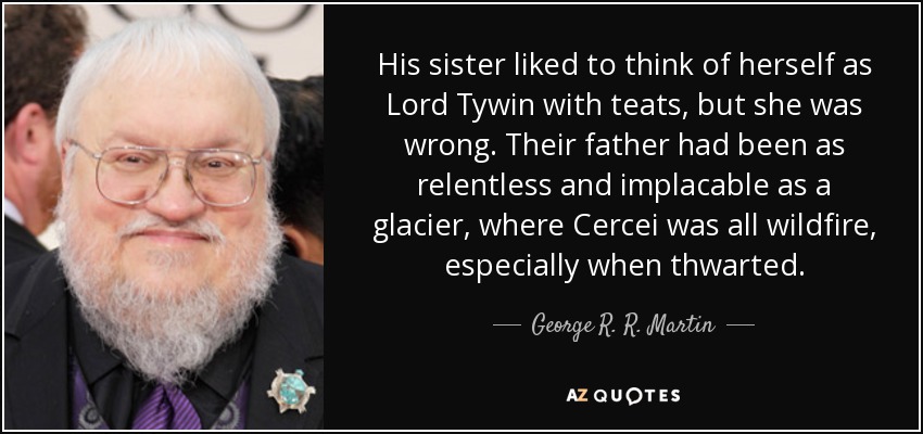 His sister liked to think of herself as Lord Tywin with teats, but she was wrong. Their father had been as relentless and implacable as a glacier, where Cercei was all wildfire, especially when thwarted. - George R. R. Martin