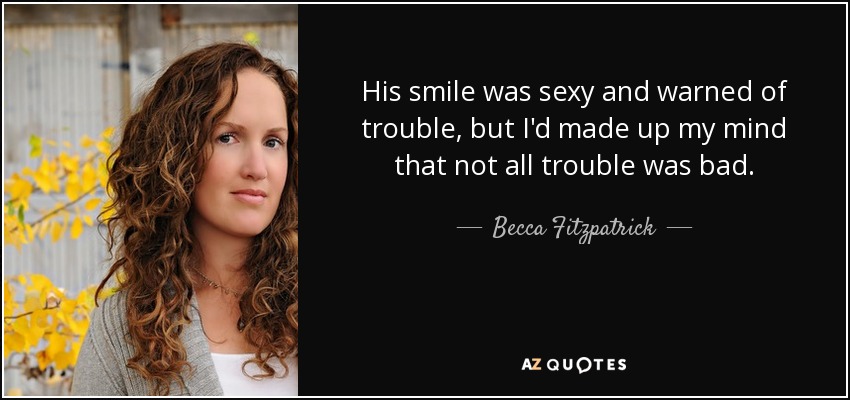 His smile was sexy and warned of trouble, but I'd made up my mind that not all trouble was bad. - Becca Fitzpatrick