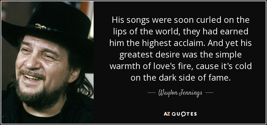 His songs were soon curled on the lips of the world, they had earned him the highest acclaim. And yet his greatest desire was the simple warmth of love's fire, cause it's cold on the dark side of fame. - Waylon Jennings