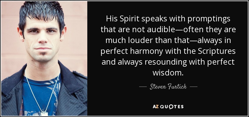 His Spirit speaks with promptings that are not audible—often they are much louder than that—always in perfect harmony with the Scriptures and always resounding with perfect wisdom. - Steven Furtick