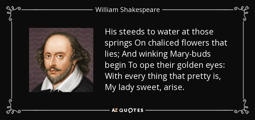 His steeds to water at those springs On chaliced flowers that lies; And winking Mary-buds begin To ope their golden eyes: With every thing that pretty is, My lady sweet, arise. - William Shakespeare