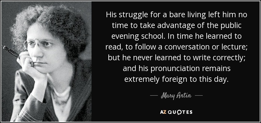 His struggle for a bare living left him no time to take advantage of the public evening school. In time he learned to read, to follow a conversation or lecture; but he never learned to write correctly; and his pronunciation remains extremely foreign to this day. - Mary Antin