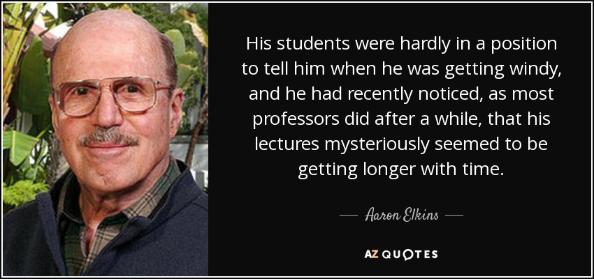 His students were hardly in a position to tell him when he was getting windy, and he had recently noticed, as most professors did after a while, that his lectures mysteriously seemed to be getting longer with time. - Aaron Elkins