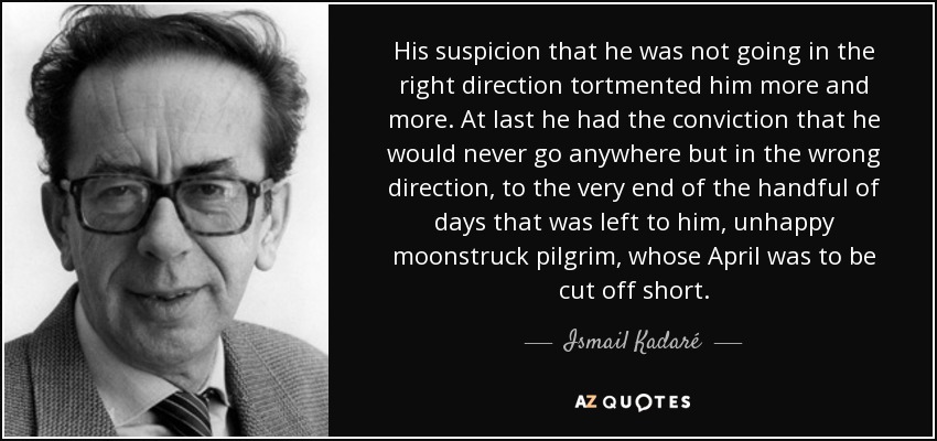 His suspicion that he was not going in the right direction tortmented him more and more. At last he had the conviction that he would never go anywhere but in the wrong direction, to the very end of the handful of days that was left to him, unhappy moonstruck pilgrim, whose April was to be cut off short. - Ismail Kadaré