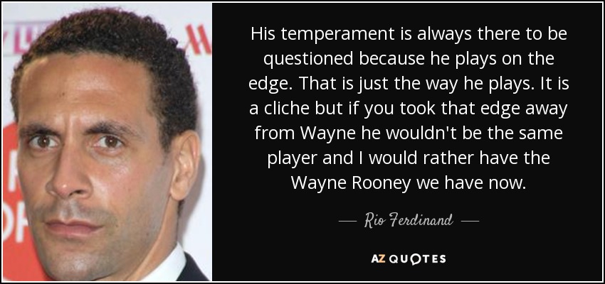 His temperament is always there to be questioned because he plays on the edge. That is just the way he plays. It is a cliche but if you took that edge away from Wayne he wouldn't be the same player and I would rather have the Wayne Rooney we have now. - Rio Ferdinand
