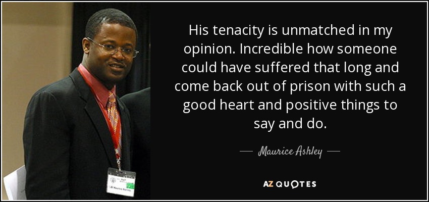 His tenacity is unmatched in my opinion. Incredible how someone could have suffered that long and come back out of prison with such a good heart and positive things to say and do. - Maurice Ashley