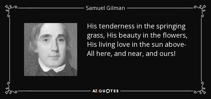 His tenderness in the springing grass, His beauty in the flowers, His living love in the sun above- All here, and near, and ours! - Samuel Gilman