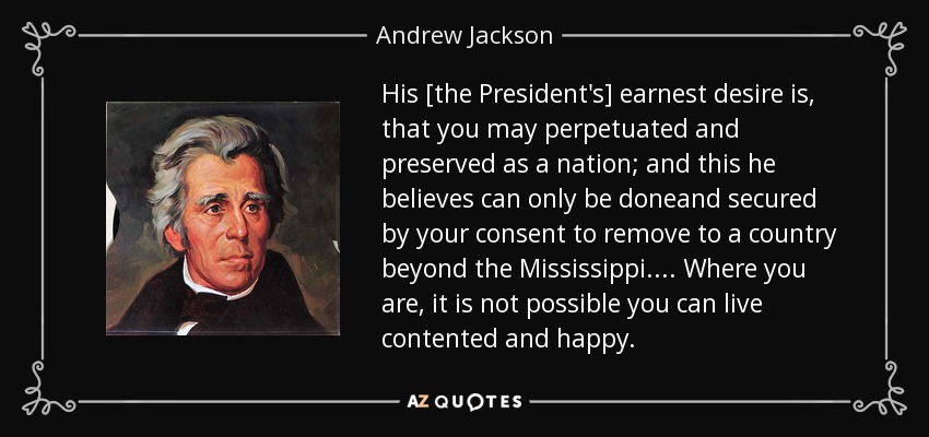 His [the President's] earnest desire is, that you may perpetuated and preserved as a nation; and this he believes can only be doneand secured by your consent to remove to a country beyond the Mississippi.... Where you are, it is not possible you can live contented and happy. - Andrew Jackson