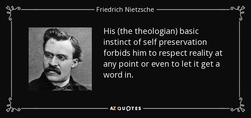 His (the theologian) basic instinct of self preservation forbids him to respect reality at any point or even to let it get a word in. - Friedrich Nietzsche