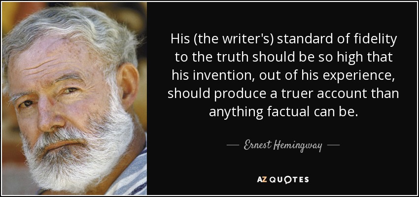 His (the writer's) standard of fidelity to the truth should be so high that his invention, out of his experience, should produce a truer account than anything factual can be. - Ernest Hemingway
