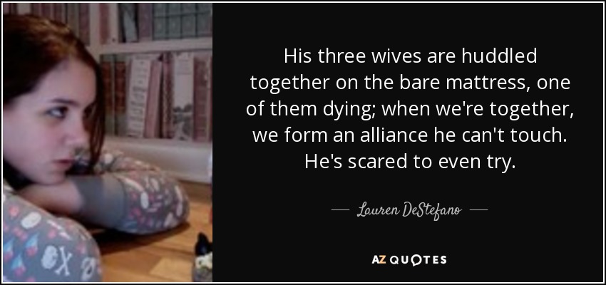 His three wives are huddled together on the bare mattress, one of them dying; when we're together, we form an alliance he can't touch. He's scared to even try. - Lauren DeStefano
