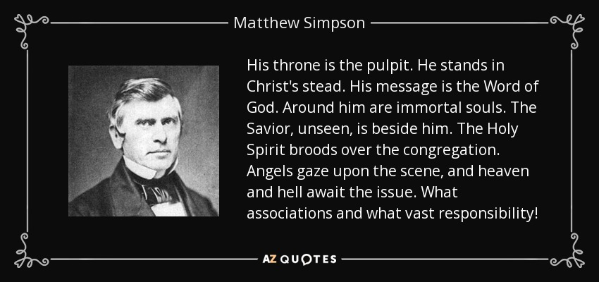 His throne is the pulpit. He stands in Christ's stead. His message is the Word of God. Around him are immortal souls. The Savior, unseen, is beside him. The Holy Spirit broods over the congregation. Angels gaze upon the scene, and heaven and hell await the issue. What associations and what vast responsibility! - Matthew Simpson