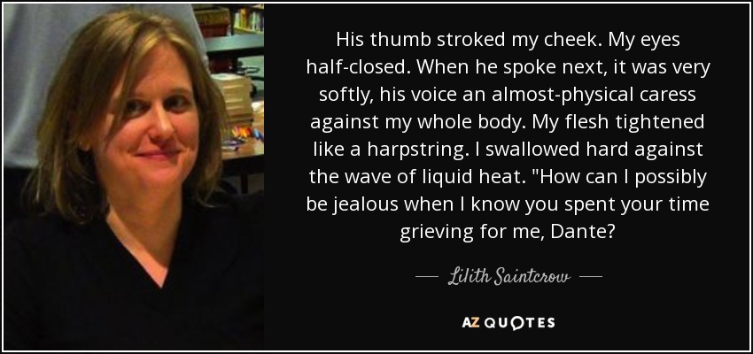 His thumb stroked my cheek. My eyes half-closed. When he spoke next, it was very softly, his voice an almost-physical caress against my whole body. My flesh tightened like a harpstring. I swallowed hard against the wave of liquid heat. 