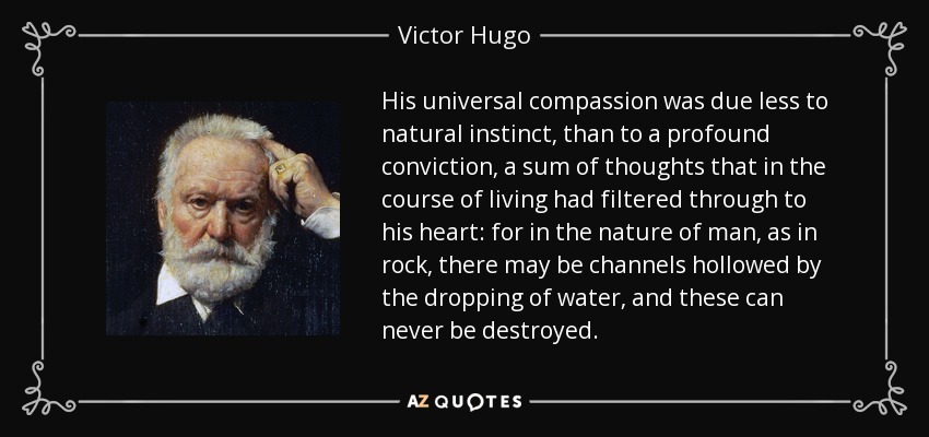 His universal compassion was due less to natural instinct, than to a profound conviction, a sum of thoughts that in the course of living had filtered through to his heart: for in the nature of man, as in rock, there may be channels hollowed by the dropping of water, and these can never be destroyed. - Victor Hugo