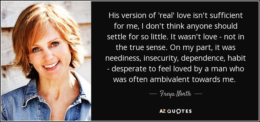 His version of 'real' love isn't sufficient for me, I don't think anyone should settle for so little. It wasn't love - not in the true sense. On my part, it was neediness, insecurity, dependence, habit - desperate to feel loved by a man who was often ambivalent towards me.  - Freya North