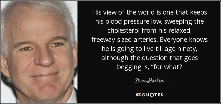 His view of the world is one that keeps his blood pressure low, sweeping the cholesterol from his relaxed, freeway-sized arteries. Everyone knows he is going to live till age ninety, although the question that goes begging is, “for what? - Steve Martin