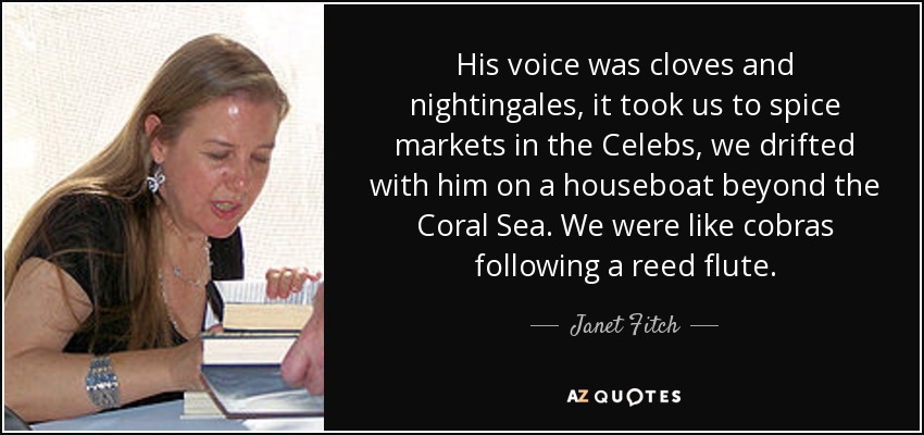 His voice was cloves and nightingales, it took us to spice markets in the Celebs, we drifted with him on a houseboat beyond the Coral Sea. We were like cobras following a reed flute. - Janet Fitch