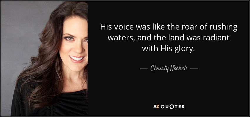 His voice was like the roar of rushing waters, and the land was radiant with His glory. - Christy Nockels