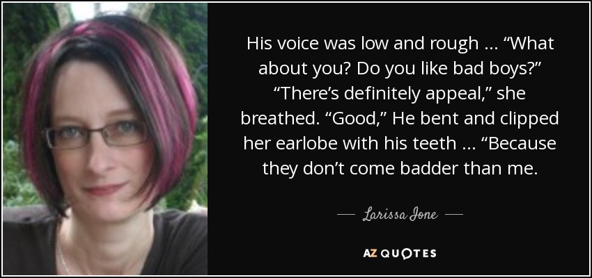 His voice was low and rough … “What about you? Do you like bad boys?” “There’s definitely appeal,” she breathed. “Good,” He bent and clipped her earlobe with his teeth … “Because they don’t come badder than me. - Larissa Ione