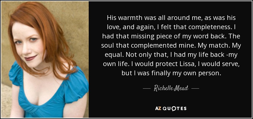 His warmth was all around me, as was his love, and again, I felt that completeness. I had that missing piece of my word back. The soul that complemented mine. My match. My equal. Not only that, I had my life back -my own life. I would protect Lissa, I would serve, but I was finally my own person. - Richelle Mead