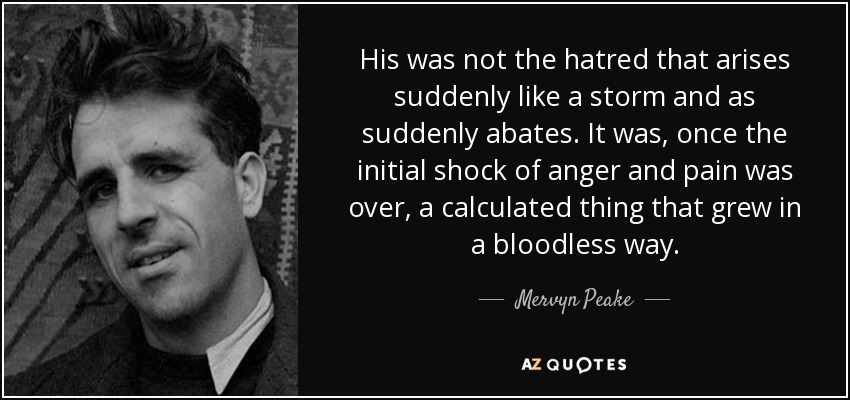 His was not the hatred that arises suddenly like a storm and as suddenly abates. It was, once the initial shock of anger and pain was over, a calculated thing that grew in a bloodless way. - Mervyn Peake