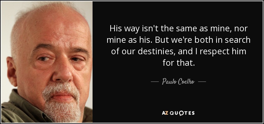 His way isn't the same as mine, nor mine as his. But we're both in search of our destinies, and I respect him for that. - Paulo Coelho